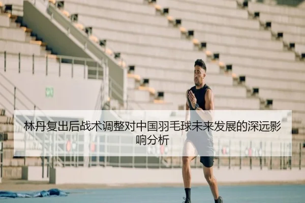 林丹复出后战术调整对中国羽毛球未来发展的深远影响分析