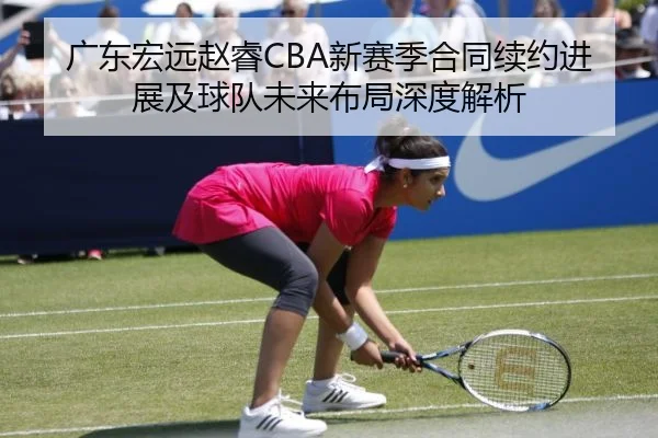 广东宏远赵睿CBA新赛季合同续约进展及球队未来布局深度解析
